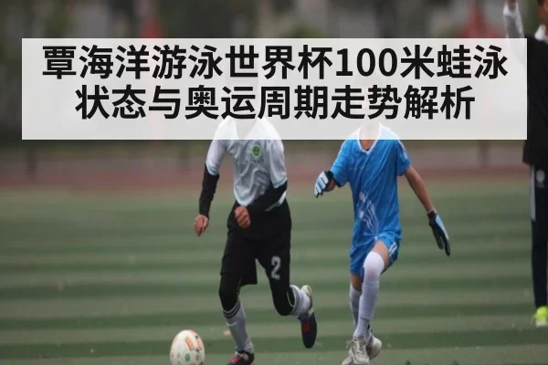 覃海洋游泳世界杯100米蛙泳状态与奥运周期走势解析