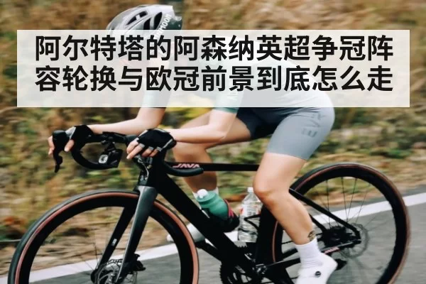 阿尔特塔的阿森纳英超争冠阵容轮换与欧冠前景到底怎么走
